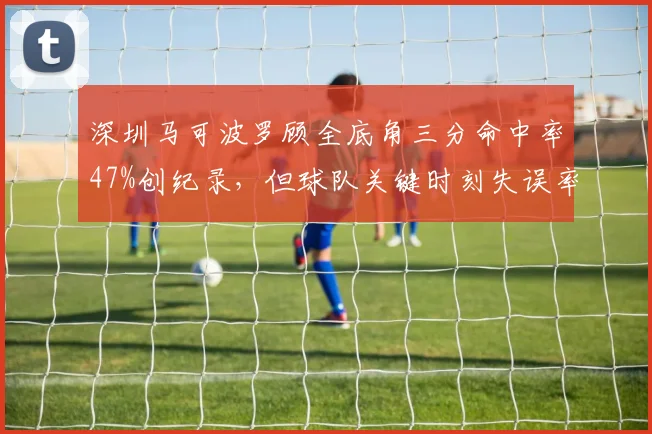 深圳马可波罗顾全底角三分命中率47%创纪录,但球队关键时刻失误率联盟最高