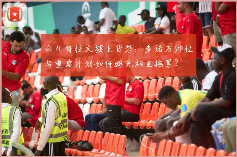公牛将拉文摆上货架,多诺万帅位与重建计划如何避免相互拖累?