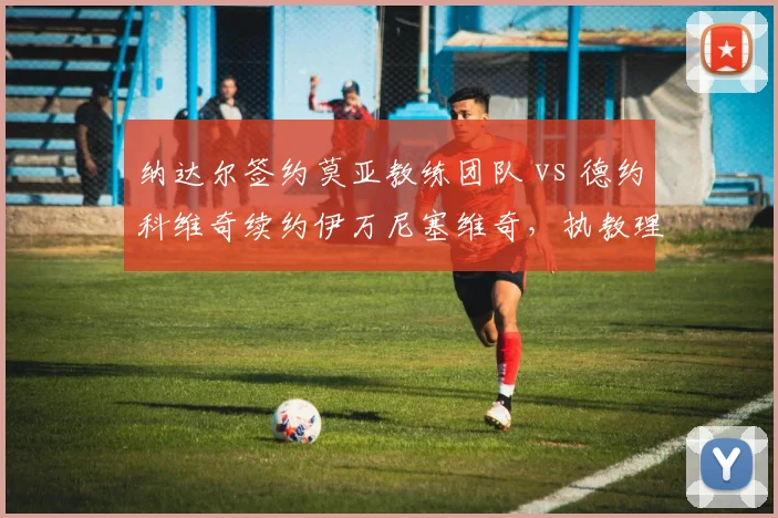 纳达尔签约莫亚教练团队 vs 德约科维奇续约伊万尼塞维奇，执教理念南北差异