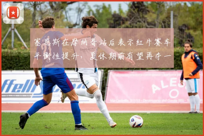塞恩斯在摩纳哥站后表示红牛赛车平衡性提升,夏休期前有望再夺一冠