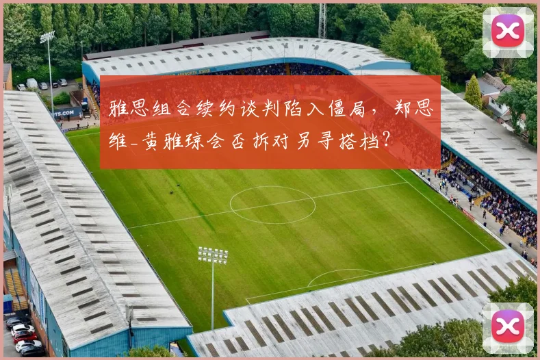 雅思组合续约谈判陷入僵局，郑思维_黄雅琼会否拆对另寻搭档？